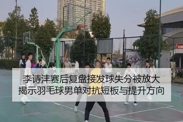 李诗沣赛后复盘接发球失分被放大 揭示羽毛球男单对抗短板与提升方向（kaiyun）